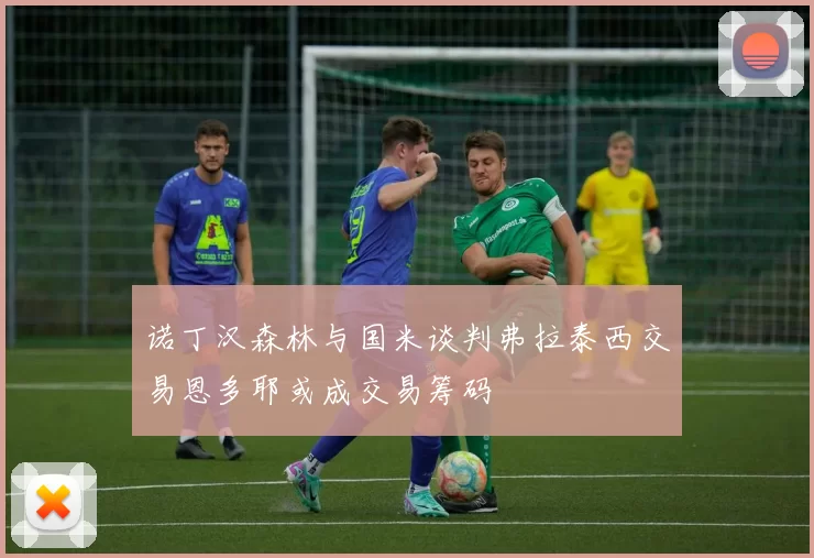 诺丁汉森林与国米谈判弗拉泰西交易恩多耶或成交易筹码