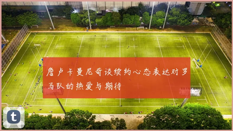 詹卢卡曼尼奇谈续约心态表达对罗马队的热爱与期待