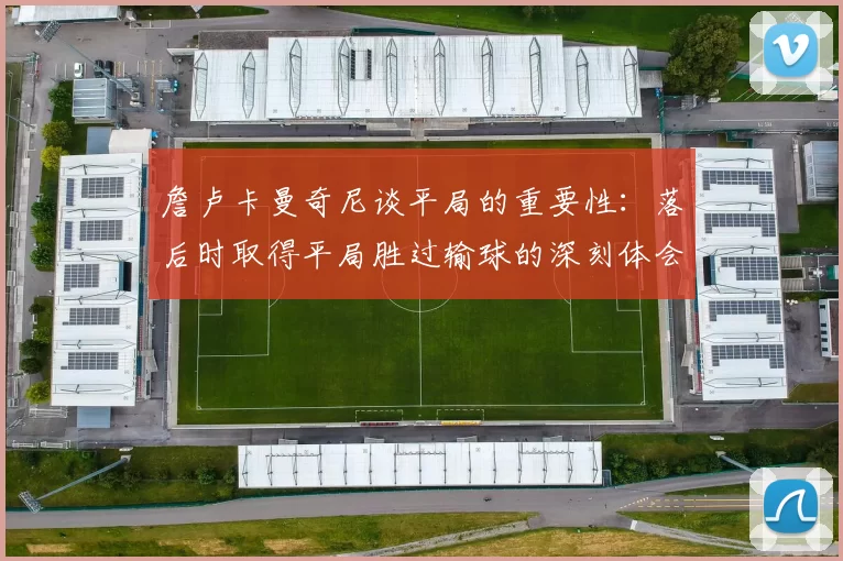 詹卢卡曼奇尼谈平局的重要性：落后时取得平局胜过输球的深刻体会