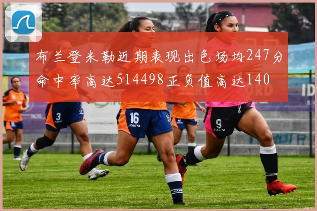 布兰登米勒近期表现出色场均247分命中率高达514498正负值高达140