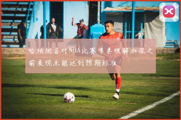 哈珀坦言对NBA比赛节奏理解加深之前表现未能达到预期标准