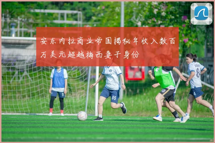 安东内拉商业帝国揭秘年收入数百万美元超越梅西妻子身份