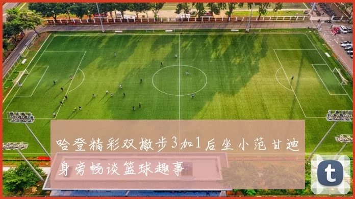 哈登精彩双撤步3加1后坐小范甘迪身旁畅谈篮球趣事